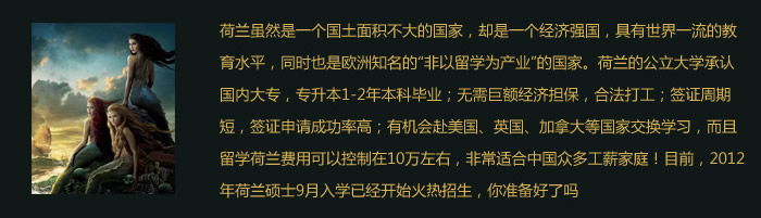 荷兰虽然是一个国土面积不大的国家，却是一个经济强国，具有世界一流的教育水平，同时也是欧洲知名的“非以留学为产业”的国家。荷兰的公立大学承认国内大专，专升本1-2年本科毕业；.无需巨额经济担保，合法打工；签证周期短，签证申请成功率高；有机会赴美国、英国、加拿大等国家交换学习，而且留学荷兰费用可以控制在10万左右，非常适合中国众多工薪家庭！目前，2012年荷兰硕士9月入学已经开始火热招生，你准备好了吗？