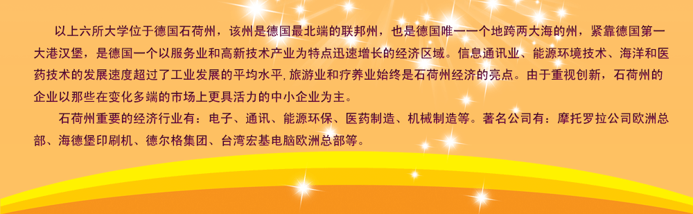 以上六所大学位于德国石荷州，该州是德国最北端的联邦州，也是德国唯一一个地跨两大海的州，紧靠德国第一大港汉堡，是德国一个以服务业和高新技术产业为特点迅速增长的经济区域。信息通讯业、能源环境技术、海洋和医药技术的发展速度超过了工业发展的平均水平,旅游业和疗养业始终是石荷州经济的亮点。由于重视创新，石荷州的企业以那些在变化多端的市场上更具活力的中小企业为主。
    石荷州重要的经济行业有：电子、通讯、能源环保、医药制造、机械制造等。著名公司有：摩托罗拉公司欧洲总部、海德堡印刷机、德尔格集团、台湾宏基电脑欧洲总部等。