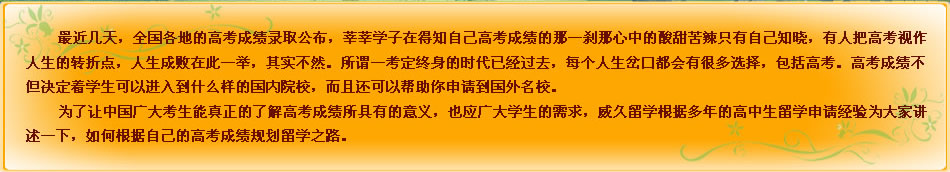 最近几天，全国各地的高考成绩录取公布，莘莘学子在得知自己高考成绩的那一刹那心中的酸甜苦辣只有自己知晓，有人把高考视作人生的转折点，人生成败在此一举，其实不然。所谓一考定终身的时代已经过去，每个人生岔口都会有很多选择，包括高考。高考成绩不但决定着学生可以进入到什么样的国内院校，而且还可以帮助你申请到国外名校。
为了让中国广大考生能真正的了解高考成绩所具有的意义，也应广大学生的需求，威久留学根据多年的高中生留学申请经验为大家讲述一下，如何根据自己的高考成绩规划留学之路。
