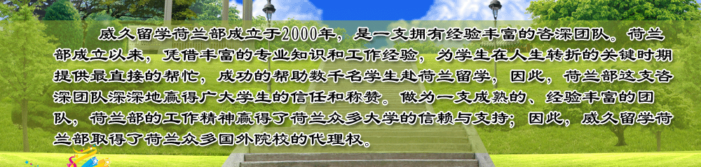 威久留学荷兰部成立于2000年，是一支拥有经验丰富的咨深团队。荷兰部成立以来，凭借丰富的专业知识和工作经验，为学生在人生转折的关键时期提供最直接的帮忙，成功的帮助数千名学生赴荷兰留学，因此，荷兰部这支咨深团队深深地赢得广大学生的信任和称赞。做为一支成熟的、经验丰富的团队，荷兰部的工作精神赢得了荷兰众多大学的信赖与支持；因此，威久留学荷兰部取得了荷兰众多国外院校的代理权。