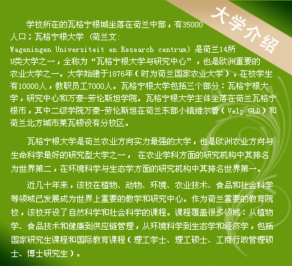 学校所在的瓦格宁根城坐落在荷兰中部，有35000人口；瓦格宁根大学 (荷兰文:Wageningen Universiteit en Research centrum) 是荷兰14所U类大学之一，全称为“瓦格宁根大学与研究中心”，也是欧洲重要的农业大学之一。大学始建于1876年（时为荷兰国家农业大学），在校学生有10000人，教职员工7000人。瓦格宁根大学包括三个部分：瓦格宁根大学，研究中心和万豪-劳伦斯坦学院。瓦格宁根大学主体坐落在荷兰瓦格宁根市，其中二级学院万豪-劳伦斯坦在荷兰东部小镇维尔普（Velp GLD）和荷兰北方城市莱瓦顿设有分校区。
　　
瓦格宁根大学是荷兰农业方向实力最强的大学，也是欧洲农业方向与生命科学最好的研究型大学之一， 在农业学科方面的研究机构中其排名为世界第二，在环境科学与生态学方面的研究机构中其排名世界第一。

近几十年来，该校在植物、动物、环境、农业技术、食品和社会科学等领域已发展成为世界上重要的教学和研究中心。作为荷兰重要的教育院校，该校开设了自然科学和社会科学的课程。课程覆盖很多领域：从植物学、食品技术和健康到供应链管理，从环境科学到生态学和经济学，包括国家研究生课程和国际教育课程（理工学士、理工硕士、工商行政管理硕士、博士研究生）。
