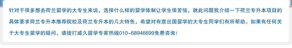 针对于很多想去荷兰留学的大专生来说，选择什么样的留学体制让学生很苦恼，就此问题我介绍一下荷兰专升本项目的具体要求荷兰专升本推荐院校及荷兰专升本的几大特色，希望对有意出国留学的大专生同学们有所帮助。如果有任何关于大专生留学的疑问，请拨打威久留学热线010-68946699免费咨询！