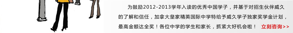 为鼓励2012-2013学年入读的优秀中国学子，并基于对招生伙伴威久的了解和信任，加拿大皇家精英国际中学特给予威久学子独家奖学金计划，最高金额达全奖！各位中学的学生和家长，抓紧大好机会啦！ 立即咨询》 