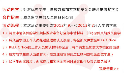 活动内容：针对优秀学生，由校方和加方本地基金会联合提供奖学金 
合作招生：威久留学总部及全国各分公司 
活动流程：本次活动主要针对2012年9月和2013年2月入学的学生 
   1） 符合申请条件的学生须按要求准备好全部申请材料，并将原件交给威久留学 
   2） 威久留学的工作人员经过整理确认无误后，将全部文件发至REIA Office 
   3） REIA Office的工作人员确认材料齐全后，将申请发至加拿大本校预约面试 
   4） 校方与学生确认面试时间（校方注册官将通过互联网或电话面试学生）
   5） 如学生面试通过，面试结果和奖学金将同时通过邮件反馈给威久留学   我要咨询>> 