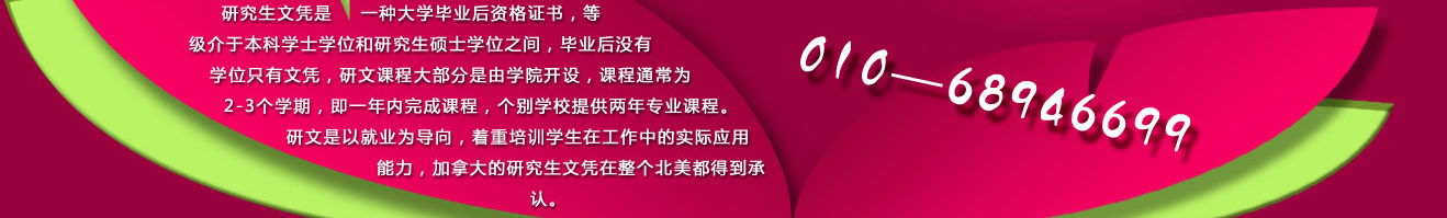 研究生文凭是一种大学毕业后资格证书，等级介于本科学士学位和研究生硕士学位之间，毕业后没有学位只有文凭，研文课程大部分是由学院开设，课程通常为2-3个学期，即一年内完成课程，个别学校提供两年专业课程。研文是以就业为导向，着重培训学生在工作中的实际应用能力，加拿大的研究生文凭在整个北美都得到承认。 咨询电话：010-68946699