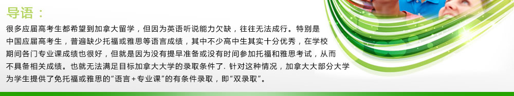 导语：很多应届高考生都希望到加拿大留学，但因为英语听说能力欠缺，往往无法成行。特别是中国应届高考生，普遍缺少托福或雅思等语言成绩，其中不少高中生其实十分优秀，在学校期间各门专业课成绩也很好，但就是因为没有提早准备或没有时间参加托福和雅思考试，从而不具备相关成绩。也就无法满足目标加拿大大学的录取条件了.针对这种情况，加拿大大部分大学为学生提供了免托福或雅思的“语言+专业课”的有条件录取，即“双录取”。
