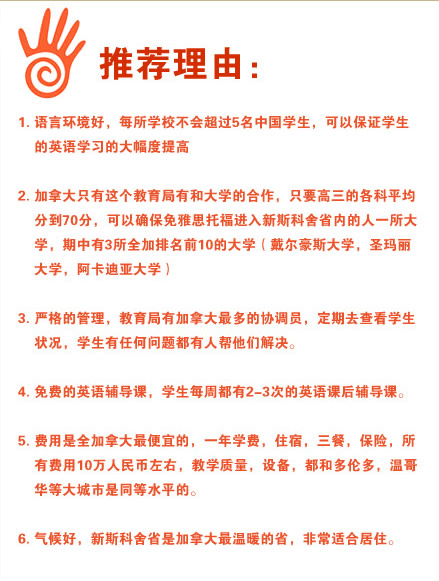 推荐理由：
1.语言环境好，每所学校不会超过5名中国学生，可以保证学生的英语学习的大幅度提高
2.加拿大只有这个教育局有和大学的合作，只要高三的各科平均分到70分，可以确保免雅思托福进入新斯科舍省内的人一所大学，期中有3所全加排名前10的大学（戴尔豪斯大学，圣玛丽大学，阿卡迪亚大学）
3.严格的管理，教育局有加拿大最多的协调员，定期去查看学生状况，学生有任何问题都有人帮他们解决。
4.免费的英语辅导课，学生每周都有2-3次的英语课后辅导课。
5.费用是全加拿大最便宜的，一年学费，住宿，三餐，保险，所有费用10万人民币左右，教学质量，设备，都和多伦多，温哥华等大城市是同等水平的。
6.气候好，新斯科舍省是加拿大最温暖的省，非常适合居住。