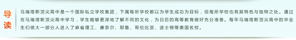 导读：马瑞塔斯顶尖高中是一个国际私立学校集团，下属每所学校都以为学生成功为目标，但每所学校也有其特色与独特之处。通过在马瑞塔斯顶尖高中学习，学生能够更深地了解不同的文化，为日后的高等教育做好充分准备。每年马瑞塔斯顶尖高中的毕业生们很大一部分人进入了麻省理工、康奈尔、耶鲁、哥伦比亚、波士顿等美国名校。