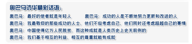 奥巴马：最好的使者就是年轻人 
  奥巴马：成功的人是不断地努力更新和改进的人
  奥巴马：我最敬仰的那些成功的人士，他们不但考虑自己，他们同时还考虑超越自己的事情
  奥巴马：中国使得亿万人民脱贫，而这种成就是人类历史上史无前例的
  奥巴马：我们基于相互的利益、相互的尊重就能有成就
 