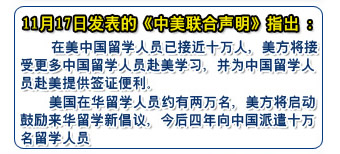 11月17日发表的《中美联合声明》指出：
    在美中国留学人员已接近十万人，美方将接受更多中国留学人员赴美学习，并为中国留学人员赴美提供签证便利
    美国在华留学人员约有两万名，美方将启动鼓励来华留学新倡议，今后四年向中国派遣十万名留学人员