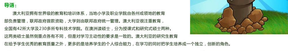 澳大利亚拥有世界级的教育和培训体系，当地小学及职业学院由各州或领地的教育部负责管理，联邦政府拨款资助，大学则由联邦政府统一管理。澳大利亚很注重教育，全国有42所大学及230多所专科技术学院。在澳洲读硕士，分为授课式和研究式硕士两种。这两类硕士虽然侧重点各有不同，但是对学习主动性的要求是一致的。澳大利亚的研究生教育在给予学生优秀的教育质量之外，更多的是培养学生的个人综合能力，在学习的同时把学生培养成一个独立，创新的角色。