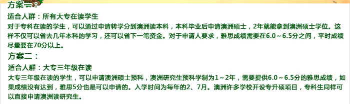 方案一：

 

　　适合人群：所有大专在读学生

 

　　对于专科在读的学生，可以通过申请转学分到澳洲读本科，本科毕业后申请澳洲硕士，2年就能拿到澳洲硕士学位。这样不仅可以省去几年本科的学习，还可以省下一笔资金。对于申请人要求，雅思成绩需要在6.0～6.5分之间，平时成绩尽量要在70分以上。

 

方案二：

 

　　适合人群：大专三年级在读

 

　　大专三年级在读的学生，可以申请澳洲硕士预科，澳洲研究生预科学制为1～2年，需要提供6.0～6.5分的雅思成绩，如果成绩没有达到，雅思5分也是可以申请的。入学时间为每年的2、7月。澳洲许多学校开设专升硕项目，专科生同样可以直接申请澳洲读研究生。