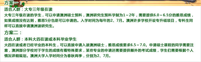 方案一：

 

　　适合人群：本科大一、大二、大三在读学生

 

　　本科在读学生，也可以通过转学分的方式申请澳洲留学。所不同于大专学生申请的是，本科申请澳洲转学分需要学生提供雅思6.5～7.0的成绩。如果学生的本科成绩不理想或者有学位无学历，先申请入读硕士预科做一个过渡会比较好。对于语言的要求也不会很高，雅思只要达到6.0～6.5分即可申请。

 

方案二：

 

　　适合人群：本科大四在读或本科毕业学生

 

　　大四在读或者已经毕业的本科生，可以直接申请入读澳洲硕士，雅思成绩要求6.5～7.0。申请硕士课程的同学需要注意，澳洲部分学校对于学生的成绩有着特殊要求，某些专业的申请还需要提供额外的考试成绩，学生们需要根据个人情况详细规划。澳洲大学入学时间分为春秋两季，分别为2、7月。