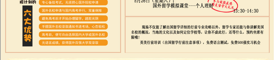 专心备战考试，无须担心国外院校申请
国外名校申请与国内高考并行，双重保障
避免高考后才开始办理留学，蹉跎光阴
手握国外名校录取通知书进考场，心态轻松
高考后，便可自由选择国内大学或国外名校
无语言成绩，获得国外百强大学双录取
现场不仅能了解出国留学详细的行前专业攻略以外，留学专家还能与你讲解美国名校的概况，当地的文化以及如何定位学校等，让你不虚此行，还等什么，预约坐席有限哦

行前培训主题为'英国出国留学行前培训暨英国留学咨询专题会'；'美国出国留学行前培训暨美国国留学咨询专题会'

英美行前培训（出国留学行前注意事项），免费语言测试，免费500强实习机会


