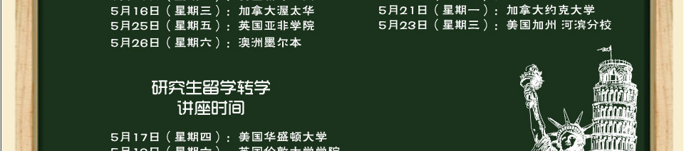 5月10日（星期四）：英国埃克塞特大学
5月12日（星期六）：加拿大西蒙菲莎大学
5月13日（星期日）：澳洲悉尼大学
5月15日（星期二）：美国新泽西州立大学
5月16日（星期三）：加拿大渥太华大学
5月18日（星期五）：美国新泽西州立大学
5月19日（星期六）：举办英国行前培训
5月20日（星期日）：德国亚琛工业大学
5月21日（星期一）：加拿大约克大学
5月23日（星期三）：美国加州大学河滨分校
5月25日（星期五）：英国亚非学院
5月26日（星期六）：举办美国行前培训
                   模拟课堂
5月27日（星期日）：加拿大维多利亚大学
5月29日（星期二）：英国莱斯特大学
6月 2日（星期六）：美国华盛顿大学
6月 4日（星期一）：英国伦敦大学学院
6月 8日（星期五）：澳洲墨尔本大学
6月10日（星期日）：荷兰伊拉斯姆斯大学