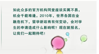 如此众多的官方机构同堂座谈实属不易，
机会千载难逢。2010年，世界各国在金
融危机下，留学新政将有何变动，会对学
生的申请造成什么影响呢？现在就报名，
让我们一起期待吧！