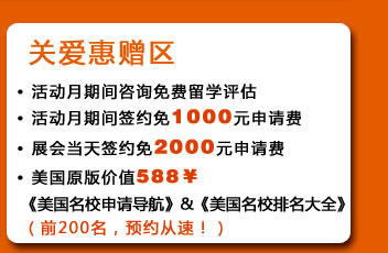 关爱惠赠区
・活动月期间咨询免费留学评估
・活动月期间签约免1000元申请费
・展会当天签约免2000元申请费
・美国原版价值588￥《美国名校申请导航》&《美国名校排名大全》（前200名，预约从速！）