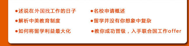 ●述说在联合国工作的日子
●名校申请概述
●解析中美教育制度
●留学并没有你想象中复杂
●如何将留学利益最大化
●教你成功晋级，入手联合国工作offer 
