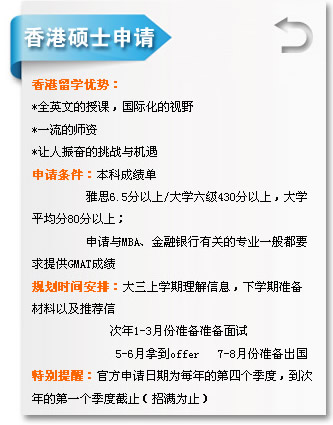 香港硕士申请 香港留学优势? *全英文的授课，国际化的视? *一流的师资 *让人振奋的挑战与机遇 申请条件：本科成绩单 雅?.5分以?大学六级430分以上，大学 平均?0分以上； 申请与MBA、金融银行有关的专业一般都? 求提供GMAT成绩 规划时间安排：大三上学期理解信息，下学期准备 材料以及推荐? 次年1-3月份准备准备面试 5-6月拿到offer 7-8月份准备出国 特别提醒：官方申请日期为每年的第四个季度，到? 年的第一个季度截止（招满为止? width=