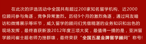 在此次的评选活动中全国共有超过200家知名留学机构、近2000位顾问参与角逐，竞争异常激烈。历?个月的激烈角逐，通过网友暗访和微博展示等环节，威久留学的顾问们凭借精湛的业务知识和出色的现场发挥，最终喜获新?012年度三项大奖，最值得一提的是，亚洲留学顾问崔士超老师力挫群雄，最终荣获“全国五星金牌留学顾问”称?