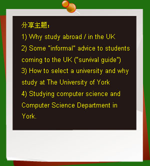 �������⣺
1) Why study abroad / in the UK
2) Some informal advice to students coming to the UK (survival guide)
3) How to select a university and why study at The University of York
4) Studying computer science and Computer Science Department in York.
