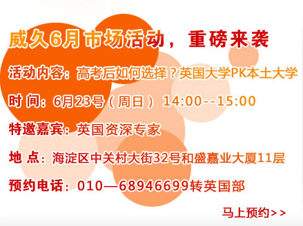 威久6月市场活动，重磅来袭
活动内容：高考后如何选择？英国大学PK本土大学
时间：6月23号（周六）pm14:00―15：00
特邀嘉宾：英国资深专家
地点：海淀区中关村大街32号和盛嘉业大厦11层
预约电话：010―68946699转英国部