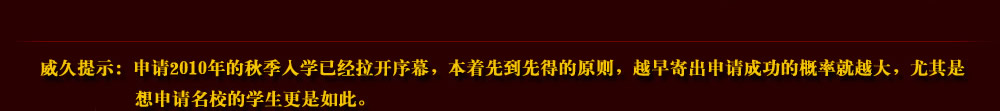 威久提示：申请2010年的秋季入学已经拉开序幕，本着先到先得的原则，越早寄出申请成功的概率就越大，尤其是想申请名校的学生更是如此。