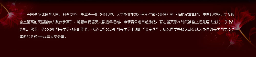 英国是全球教育大国，拥有剑桥、牛津等一批顶尖名校，大学毕业生就业形势严峻和英镑汇率下降的双重影响，使得名校多、学制短含金量高的英国留学人数步步高升。随着申请留英人数逐年递增，申请竞争也日趋激烈，有志留英者在时间准备上还是应该提前，以抢占先机。秋季，是2009年留英学子收获的季节，也是准备2010年留英学子申请的“黄金季”。威久留学特摘选部分威久办理的英国留学成功案例和名校offer与大家分享。