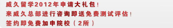 威久留学2012年申请大礼包！
来威久总部进行咨询即送免费测试评估！签约即免费加申院校（2所）