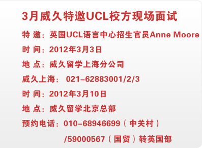 3月威久特邀UCL校方现场面试 特 邀：英国UCL语言中心招生官员Anne Moore
时 间：2012年3月3日                    
地 点：威久留学上海分公司                 
威久上海： 021-62883001                 

时 间：2012年3月10日                   
地 点：威久留学北京总部                   
预约电话：010-68946699（中关村）/59000567（国贸）转英国部