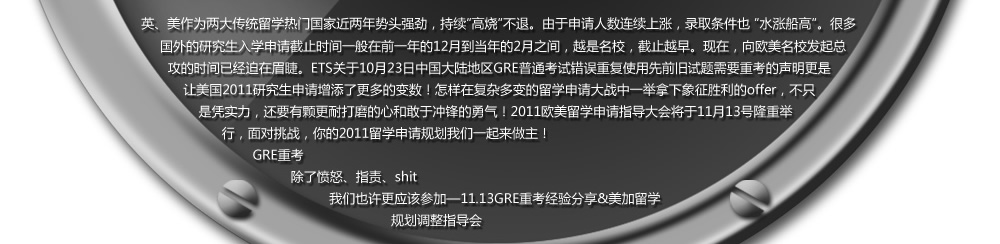 英、美作为两大传统留学热门国家近两年势头强劲，持续“高烧”不退。由于申请人数连续上涨，录取条件也“水涨船高”。很多国外的研究生入学申请截止时间一般在前一年的12月到当年的2月之间，越是名校，截止越早。现在，向欧美名校发起总攻的时间已经迫在眉睫。ETS关于10月23日中国大陆地区GRE普通考试错误重复使用先前旧试题需要重考的声明更是让美国2011研究生申请增添了更多的变数！怎样在复杂多变的留学申请大战中一举拿下象征胜利的offer，不只是凭实力，还要有颗更耐打磨的心和敢于冲锋的勇气！2011欧美留学申请指导大会将于11月13号隆重举行，面对挑战，你的2011留学申请规划我们一起来做主！
GRE重考
除了愤怒、指责、shit
我们也许更应该参加―11.13GRE重考经验分享&美加留学规划调整指导会