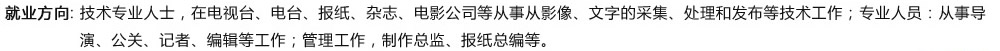 就业方向: 技术专业人士，在电视台、电台、报纸、杂志、电影公司等从事从影像、文字的采集、处理和发布等技术工作；专业人员：从事导演、公关、记者、编辑等工作；管理工作，制作总监、报纸总编等?/><a href=