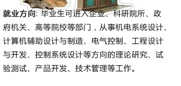 就业方向: 毕业生可进入企业、科研院所、政 府机关、高等院校等部门，从事机电系统设计? 计算机辅助设计与制造、电气控制、工程设? 与开发、控制系统设计等方向的理论研究、试 验测试、产品开发、技术管理等工作? width=