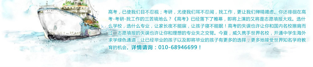 高考，已使我们目不忍视；考研，尤使我们耳不忍闻，找工作，更让我们殚精竭虑。你还徘徊在高考-考研-找工作的三苦境地么？《高考》已经落下了帷幕，即将上演的又将是志愿填报大戏。选什么学校，选什么专业，让家长夜不能寐，让孩子寝不能眠！高考的失误也许让你和国内名校擦肩而过，志愿填报的失误也许让你和理想的专业失之交臂。今夏，威久携手世界名校，开通中学生海外求学绿色通道，让已经毕业的孩子以及即将毕业的孩子有更多的选择，更多地接受世界知名学府教育的机会。详情请询：010-68946699！