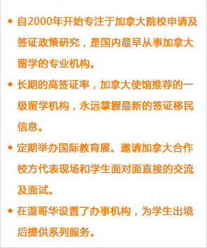 自2000年开始专注于加拿大院校申请及签证政策研究，是国内最早从事加拿大留学的专业机构。
长期的高签证率，加拿大使馆推荐的一级留学机构，永远掌握最新的签证移民信息。
定期举办国际教育展。邀请加拿大合作校方代表现场和学生面对面直接的交流及面试。
在温哥华设置了办事机构，为学生出境后提供系列服务。