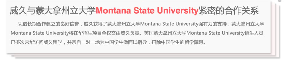 威久与蒙大拿州立大学Montana State University紧密的合作关系
      凭借长期合作建立的良好信誉，威久获得了蒙大拿州立大学Montana State University强有力的支持，蒙大拿州立大学Montana State  University将在华招生项目全权交由威久负责。美国蒙大拿州立大学Montana State University招生人员已多次来华访问威久留学，并亲自一对一地为中国学生做面试指导，扫除中国学生的留学障碍。
