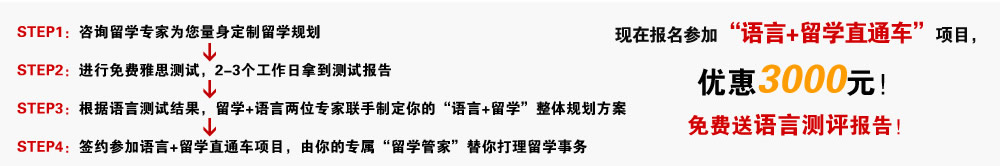 STEP1：咨询留学专家为您量身定制留学规划
--》
STEP2：进行免费雅思测试，2-3个工作日拿到测试报告
--》
STEP3：根据语言测试结果，留学+语言两位专家联手制定你的“语言+留学”整体规划方案
--》
STEP4：签约参加语言+留学直通车项目，由你的专属“留学管家”替你打理留学事务
现在报名参加“语言+留学直通车“项目，优惠3000元！
免费送语言测评报告！现在报名参加“语言+留学直通车“项目，优惠3000元！
免费送语言测评报告！