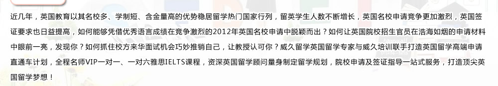 近几年，英国教育以其名校多、学制短、含金量高的优势稳居留学热门国家行列，留英学生人数不断增长，英国名校申请竞争更加激烈，英国签证要求也日益提高，如何能够凭借优秀语言成绩在竞争激烈的2012年英国名校申请中脱颖而出？如何让英国院校招生官员在浩海如烟的申请材料中眼前一亮，发现你？如何抓住校方来华面试机会巧妙推销自己，让教授认可你？威久留学英国留学专家与威久培训联手打造英国留学高端申请直通车计划，全程名师VIP一对一、一对六雅思IELTS课程，资深英国留学顾问量身制定留学规划，院校申请及签证指导一站式服务，打造顶尖英国留学梦想！