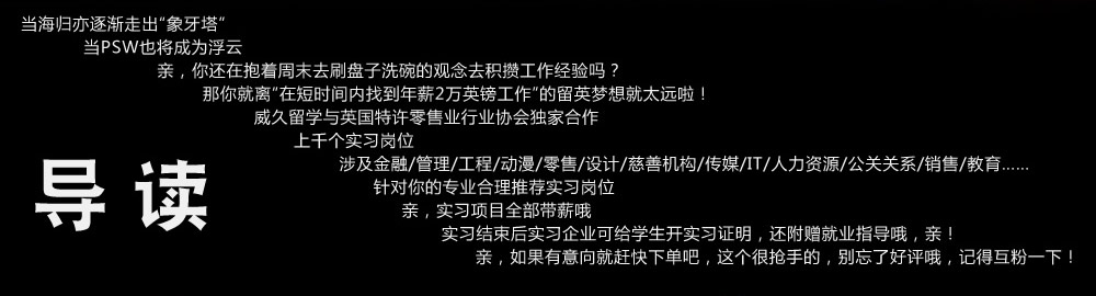 当海归亦逐渐走出“象牙塔”

   当PSW也将成为浮云

      亲，你还在抱着周末去刷盘子洗碗的观念去积攒工作经验吗？

          那你就离“在短时间内找到年薪2万英镑工作”的留英梦想就太远啦！

              威久留学与英国特许零售业行业协会独家合作

                 上千个实习岗位

                     涉及金融/管理/工程/动漫/零售/设计/慈善机构/传媒/IT/人力资源/公关关系/销售/教育……

                         针对你的专业合理推荐实习岗位

                             亲，实习项目全部带薪哦

                                 实习结束后实习企业可给学生开实习证明，还附赠就业指导哦，亲！

                                    亲，如果有意向就赶快下单吧，这个很抢手的，别忘了好评哦，记得互粉一下！”