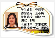学生姓名：李同学
咨询顾问：王小梅
录取院校：Alberta (每选一门课400加币奖学金) ，UBC， SFU 
入围理由：艰难选校最终发现合适的才是最好的