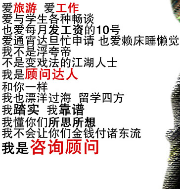 爱旅游  爱工作                                        
爱与学生各种畅谈   
也爱每月发工资的10号
爱通宵达旦忙申请 也爱赖床睡懒觉
我不是浮夸帝
不是变戏法的江湖人士
我是顾问达人
和你一样
我也漂洋过海  留学四方
我踏实  我靠谱  
我懂你们所思所想
我不会让你们金钱付诸东流
我是咨询顾问